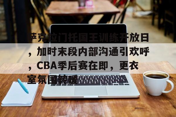 包含萨克拉门托国王训练开放日，加时末段内部沟通引欢呼，CBA季后赛在即，更衣室氛围转暖的词条